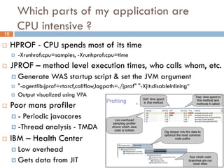 Which parts of my application are
         CPU intensive ?
18

    HPROF - CPU spends most of its time
        -Xrunhrof:cpu=samples, -Xrunhprof:cpu=time
    JPROF – method level execution times, who calls whom, etc.
      Generate        WAS startup script & set the JVM argument
        "-agentlib:jprof=rtarcf,callflow,logpath=./jprof" "-Xjit:disableInlining“
        Output visualized using VPA
    Poor mans profiler
     -  Periodic javacores
      -Thread analysis - TMDA

    IBM – Health Center
      Low overhead
      Gets data from JIT
 