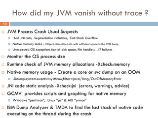 How did my JVM vanish without trace ?
19

    JVM Process Crash Usual Suspects
        Bad JNI calls, Segmentation violations, Call Stack Overflow
        Native memory leaks - Object allocation fails with sufficient space in the JVM heap
        Unexpected OS exceptions (out of disk space, file handles), JIT failures

    Monitor the OS process size
    Runtime check of JVM memory allocations -Xcheck:memory
    Native memory usage - Create a core or svc dump on an OOM
        -Xdump:system:events=systhrow,filter=java/lang/OutOfMemoryError
    JNI code static analysis -Xcheck:jni (errors, warnings, advice)
    GCMV provides scripts and graphing for native memory
        Windows “perfmon“, Linux “ps” & AIX “svmon”
    IBM Dump Analyzer & TMDA to find the last stack of native code
     executing on the thread during the crash
 