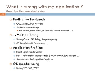 What is wrong with my application ?
     General problem determination steps
21

           Finding the Bottleneck
               CPU, Memory, I/O, Network
               Systems Resource Usage
                   top, perfmon, svmon, tasklist, ps, <add your favorite utility here …>

           JVM Heap Sizing
               Setting Correct GC Policy, Heap occupancy
               JIT Compilation & Performance

           Application Profiling
               Inbuilt hprof, Health Center
               Free - Performance Inspector tools (JPROF, TPROF, JLM, Jinsight …)
               Commercial- RAD, Jprofiler, Yourkit …

           OS specific tuning
               Setting TCP TIME_WAIT
 