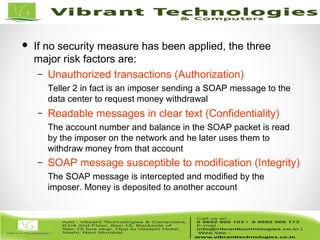 4/82
4
 If no security measure has been applied, the three
major risk factors are:
– Unauthorized transactions (Authorization)
Teller 2 in fact is an imposer sending a SOAP message to the
data center to request money withdrawal
– Readable messages in clear text (Confidentiality)
The account number and balance in the SOAP packet is read
by the imposer on the network and he later uses them to
withdraw money from that account
– SOAP message susceptible to modification (Integrity)
The SOAP message is intercepted and modified by the
imposer. Money is deposited to another account
 