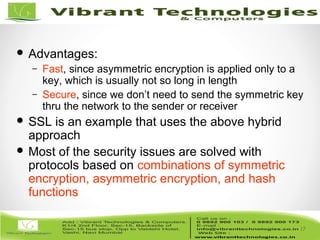 17/82
17
 Advantages:
– Fast, since asymmetric encryption is applied only to a
key, which is usually not so long in length
– Secure, since we don’t need to send the symmetric key
thru the network to the sender or receiver
 SSL is an example that uses the above hybrid
approach
 Most of the security issues are solved with
protocols based on combinations of symmetric
encryption, asymmetric encryption, and hash
functions
 