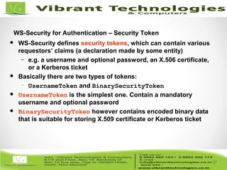 27/82
27
WS-Security for Authentication – Security Token
 WS-Security defines security tokens, which can contain various
requestors’ claims (a declaration made by some entity)
– e.g. a username and optional password, an X.506 certificate,
or a Kerberos ticket
 Basically there are two types of tokens:
– UsernameToken and BinarySecurityToken
 UsernameToken is the simplest one. Contain a mandatory
username and optional password
 BinarySecurityToken however contains encoded binary data
that is suitable for storing X.509 certificate or Kerberos ticket
 