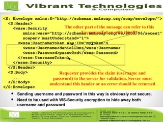 28/82
28
<S: Envelope xmlns:S=“http://schemas.xmlsoap.org/soap/envelope/”>
<S:Header>
<wsse:Security
xmlns:wsse="http://schemas.xmlsoap.org/ws/2003/06/secext”
soapenv:mustUnderstand=“1”>
<wsse:UsernameToken wsu:ID=“myToken”>
<wsse:Username>danielLun</wsse:Username>
<wsse:Password>passw0rd</wsse:Password>
</wsse:UsernameToken>
</wsse:Security>
</S:Header>
<S:Body>
...
</S:Body>
</S:Envelope>
Requester provides the claim (username and
password) to the server for validation. Server must
understand this header or an error should be returned
 Sending username and password in this way is obviously not secure.
 Need to be used with WS-Security encryption to hide away both
username and password
The other part of the message can refer to this
UsernameToken with this ID
 