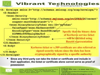 29/82
29
<S: Envelope xmlns:S=“http://schemas.xmlsoap.org/soap/envelope/”>
<S:Header>
<wsse:Security
xmlns:wsse="http://schemas.xmlsoap.org/ws/2003/06/secext”
soapenv:mustUnderstand=“1”>
<wsse:BinarySecurityToken wsu:ID=“myToken”
ValueType=“wsse:Kerberosv5ST”
EncodingType=“wsse:Base64Binary>
XIFNWZz99UUbalqIEmJZc0 ...
</wsse:BinarySecurityToken>
</wsse:Security>
</S:Header>
<S:Body>
...
</S:Body>
</S:Envelope>
Specify that the binary data
of Kerberos service ticket
will be encoded using
Base64 representation
 Since any third party can take the ticket or certificate and include in
their application, the ticket or certificate alone cannot serve as proof of
possession
Using Kerberos service ticket
Kerberos ticket or x.509 certificate are also referred as
signed security tokens since the data has been
cryptographically signed by a specific authority
 