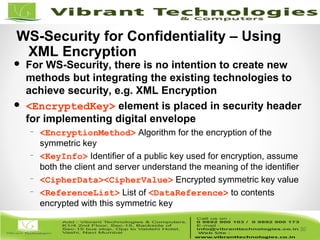 30/82
30
WS-Security for Confidentiality – Using
XML Encryption
 For WS-Security, there is no intention to create new
methods but integrating the existing technologies to
achieve security, e.g. XML Encryption
 <EncryptedKey> element is placed in security header
for implementing digital envelope
– <EncryptionMethod> Algorithm for the encryption of the
symmetric key
– <KeyInfo> Identifier of a public key used for encryption, assume
both the client and server understand the meaning of the identifier
– <CipherData><CipherValue> Encrypted symmetric key value
– <ReferenceList> List of <DataReference> to contents
encrypted with this symmetric key
 