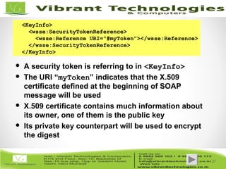 37/82
37
<KeyInfo>
<wsse:SecurityTokenReference>
<wsse:Reference URI=“#myToken”></wsse:Reference>
</wsse:SecurityTokenReference>
</KeyInfo>
 A security token is referring to in <KeyInfo>
 The URI “myToken” indicates that the X.509
certificate defined at the beginning of SOAP
message will be used
 X.509 certificate contains much information about
its owner, one of them is the public key
 Its private key counterpart will be used to encrypt
the digest
 