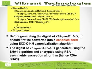 41/82
41
<SignedInfo>
<CanonicalizationMethod Algorithm =
“http://www.w3.org/2001/10/xml-exc-c14n#”/>
<SignatureMethod Algorithm =
“http://www.w3.org/2000/09/xmlsig#rsa-sha1”/>
<Reference URI=“#body_id”>
:
</Reference>
</SignedInfo>
 Before generating the digest of <SignedInfo>, it
should first be converted into a canonical form
using EXC-C14N canonicalization algorithm
 The digest of <SignedInfo> is generated using the
SHA1 algorithm and encrypted using RSA
asymmetric encryption algorithm (hence RSA-
SHA1)
 