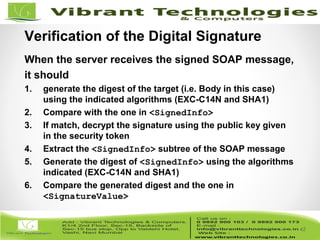 42/82
42
Verification of the Digital Signature
When the server receives the signed SOAP message,
it should
1. generate the digest of the target (i.e. Body in this case)
using the indicated algorithms (EXC-C14N and SHA1)
2. Compare with the one in <SignedInfo>
3. If match, decrypt the signature using the public key given
in the security token
4. Extract the <SignedInfo> subtree of the SOAP message
5. Generate the digest of <SignedInfo> using the algorithms
indicated (EXC-C14N and SHA1)
6. Compare the generated digest and the one in
<SignatureValue>
 