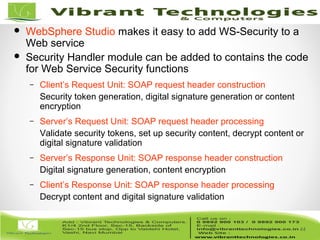 44/82
44
 WebSphere Studio makes it easy to add WS-Security to a
Web service
 Security Handler module can be added to contains the code
for Web Service Security functions
– Client’s Request Unit: SOAP request header construction
Security token generation, digital signature generation or content
encryption
– Server’s Request Unit: SOAP request header processing
Validate security tokens, set up security content, decrypt content or
digital signature validation
– Server’s Response Unit: SOAP response header construction
Digital signature generation, content encryption
– Client’s Response Unit: SOAP response header processing
Decrypt content and digital signature validation
 