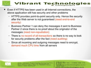 7/82
7
 Even if HTTPS has been used in all Internet connections, the
above application still has security and other problems
– HTTPS provides point-to-point security only. Hence the security
after the Web server is not guaranteed (need end-to-end
security)
– Business Partner 1 can deny the messages it sent to Business
Partner 2 since there is no proof about the originator of the
messages (need non-repudiation)
– There is no record of all transactions so there is no way to look
for security problems after the fact (need auditing)
– Since all incoming and outgoing messages need to encrypt,
demand much CPU time from all servers
 