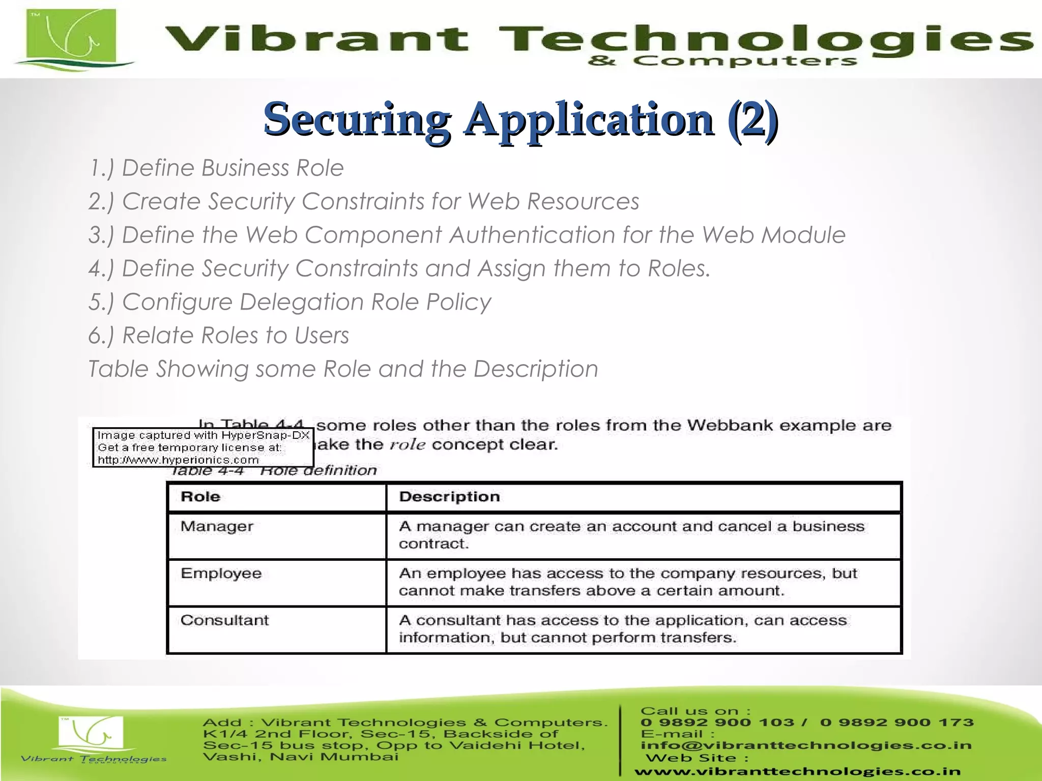 10/82 Securing Application (2)Securing Application (2) 1.) Define Business Role 2.) Create Security Constraints for Web Resources 3.) Define the Web Component Authentication for the Web Module 4.) Define Security Constraints and Assign them to Roles. 5.) Configure Delegation Role Policy 6.) Relate Roles to Users Table Showing some Role and the Description 