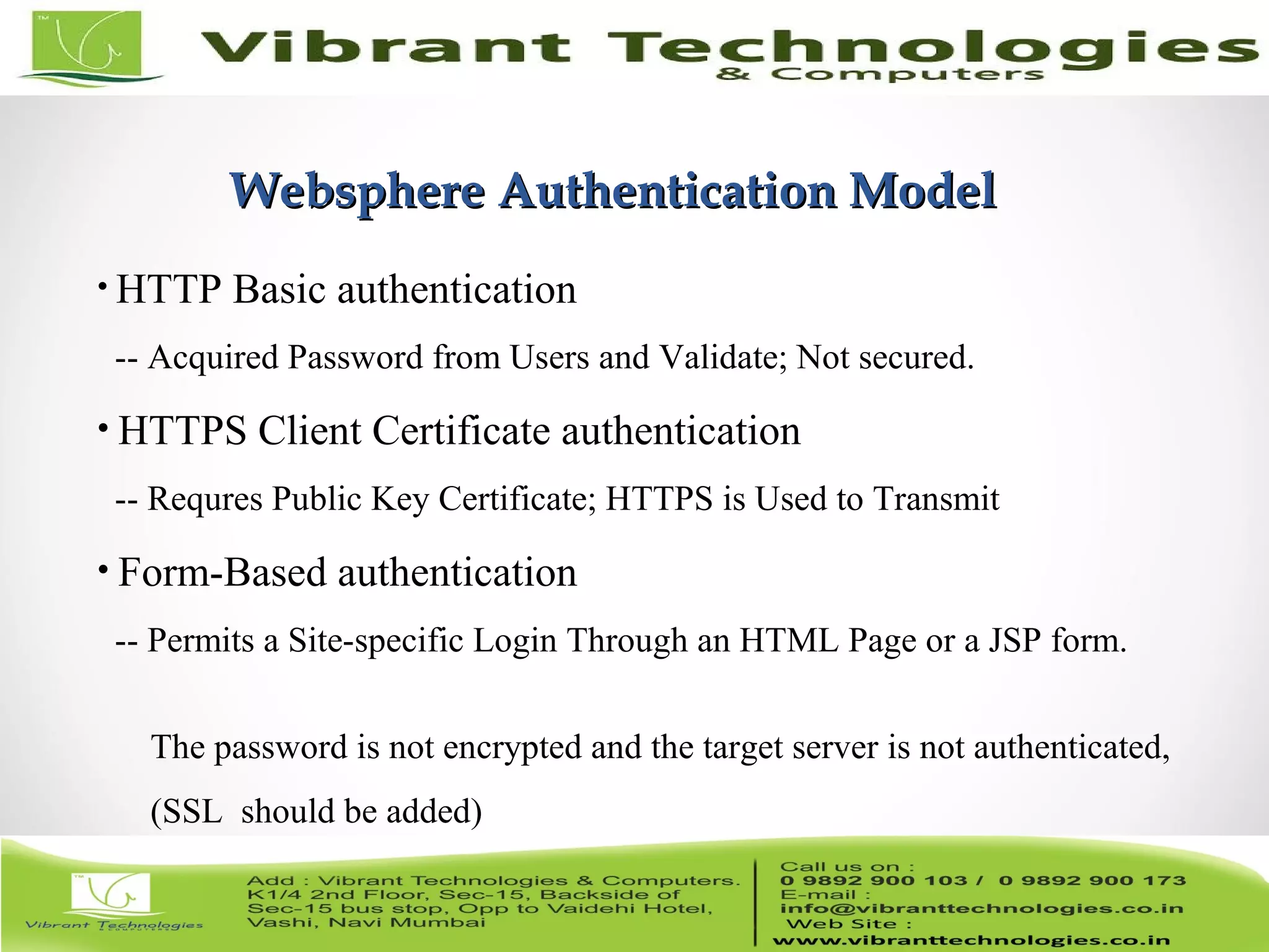 11/82 Websphere Authentication ModelWebsphere Authentication Model • HTTP Basic authentication -- Acquired Password from Users and Validate; Not secured. • HTTPS Client Certificate authentication -- Requres Public Key Certificate; HTTPS is Used to Transmit • Form-Based authentication -- Permits a Site-specific Login Through an HTML Page or a JSP form. The password is not encrypted and the target server is not authenticated, (SSL should be added) 