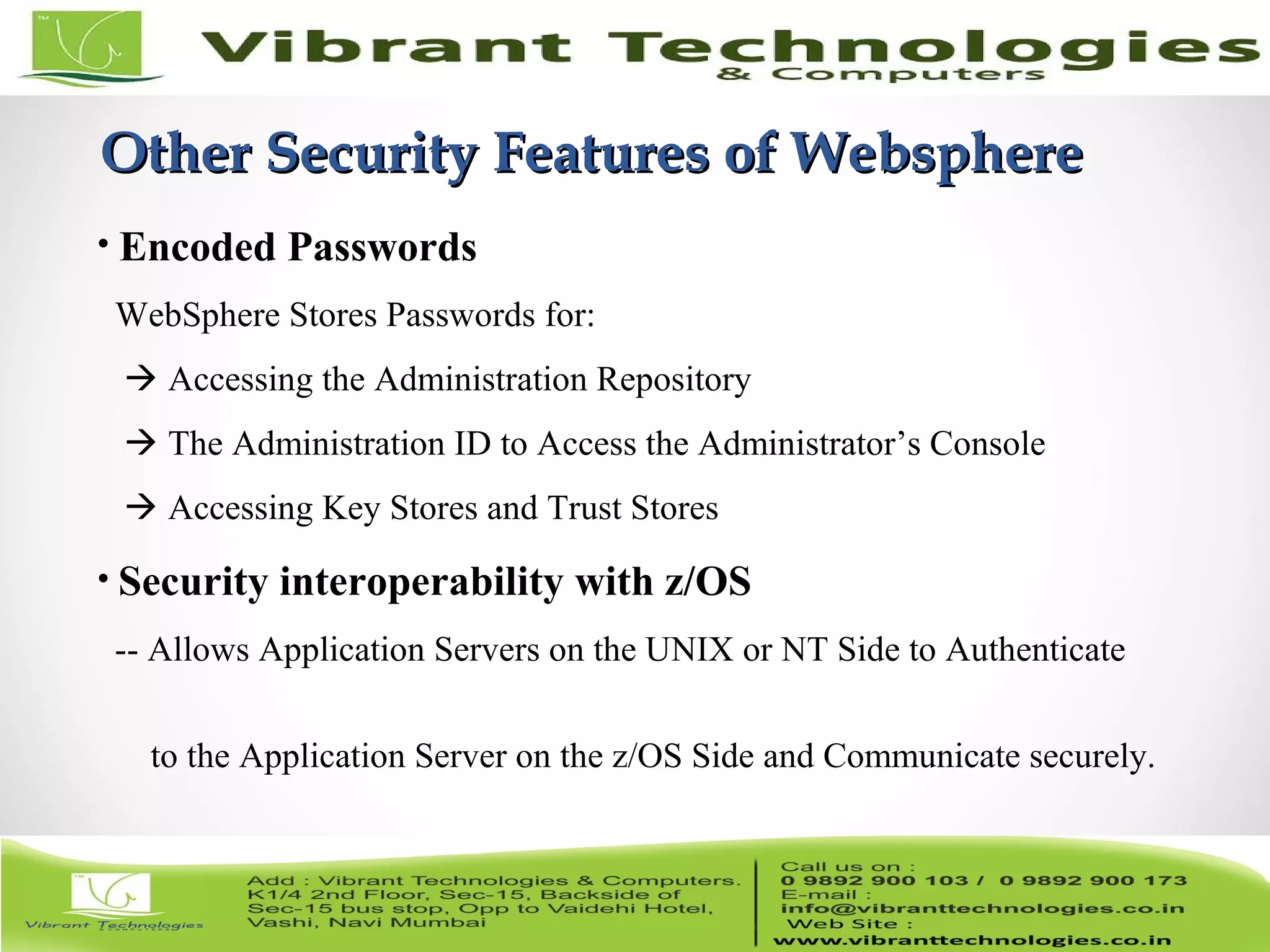 15/82 Other Security Features of WebsphereOther Security Features of Websphere • Encoded Passwords WebSphere Stores Passwords for:  Accessing the Administration Repository  The Administration ID to Access the Administrator’s Console  Accessing Key Stores and Trust Stores • Security interoperability with z/OS -- Allows Application Servers on the UNIX or NT Side to Authenticate to the Application Server on the z/OS Side and Communicate securely. 