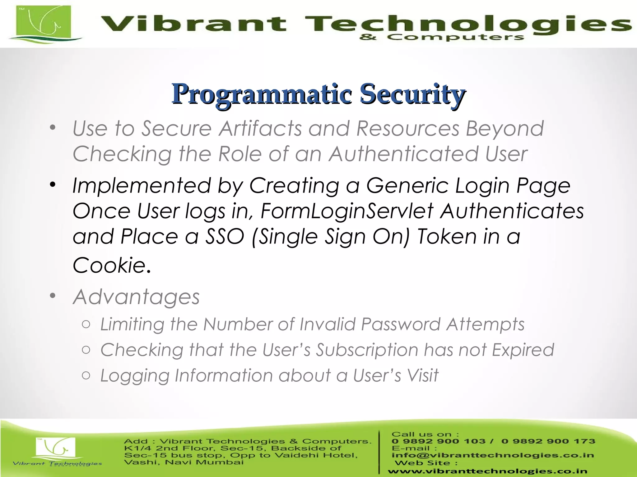16/82 Programmatic SecurityProgrammatic Security • Use to Secure Artifacts and Resources Beyond Checking the Role of an Authenticated User • Implemented by Creating a Generic Login Page Once User logs in, FormLoginServlet Authenticates and Place a SSO (Single Sign On) Token in a Cookie. • Advantages o Limiting the Number of Invalid Password Attempts o Checking that the User’s Subscription has not Expired o Logging Information about a User’s Visit 