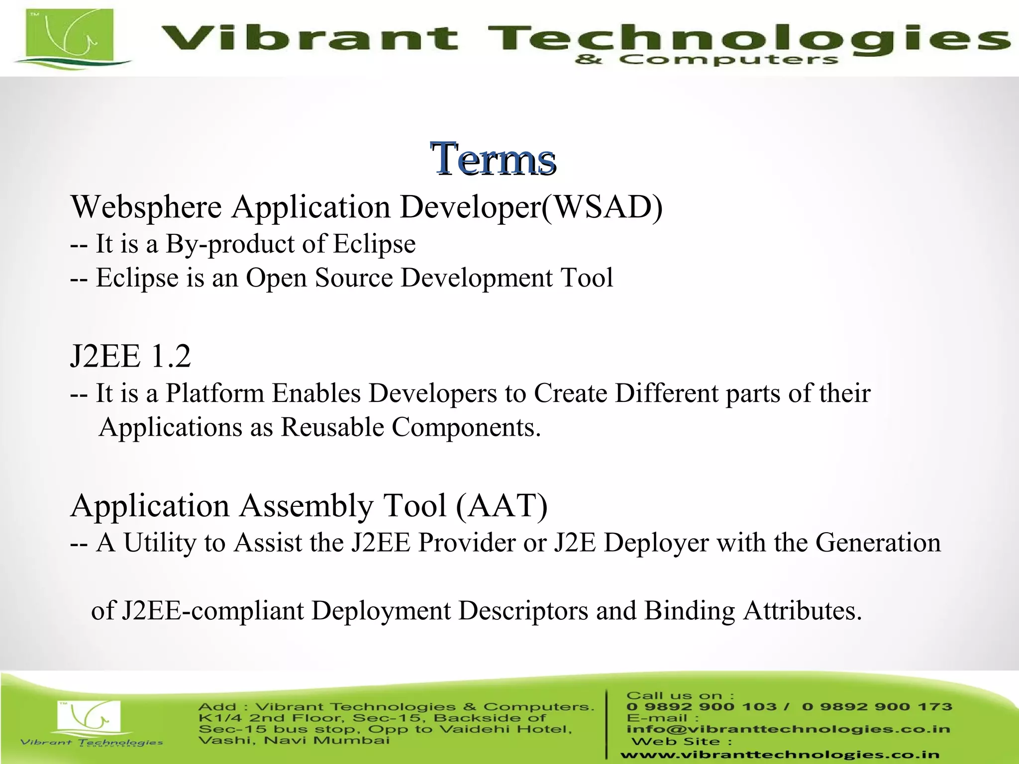 3/82 TermsTerms Websphere Application Developer(WSAD) -- It is a By-product of Eclipse -- Eclipse is an Open Source Development Tool J2EE 1.2 -- It is a Platform Enables Developers to Create Different parts of their Applications as Reusable Components. Application Assembly Tool (AAT) -- A Utility to Assist the J2EE Provider or J2E Deployer with the Generation of J2EE-compliant Deployment Descriptors and Binding Attributes. 