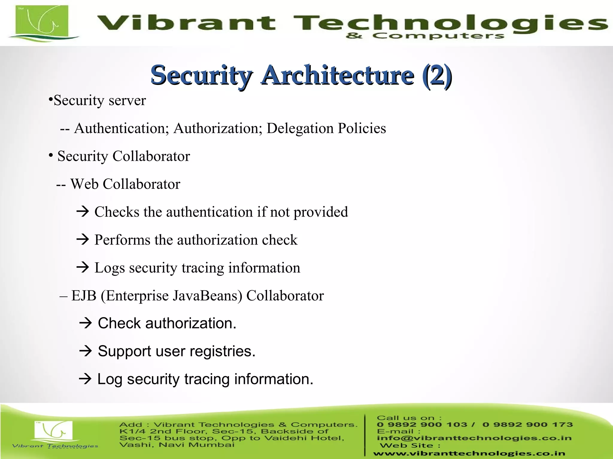 5/82 Security Architecture (2)Security Architecture (2) •Security server -- Authentication; Authorization; Delegation Policies • Security Collaborator -- Web Collaborator  Checks the authentication if not provided  Performs the authorization check  Logs security tracing information – EJB (Enterprise JavaBeans) Collaborator  Check authorization.  Support user registries.  Log security tracing information. 