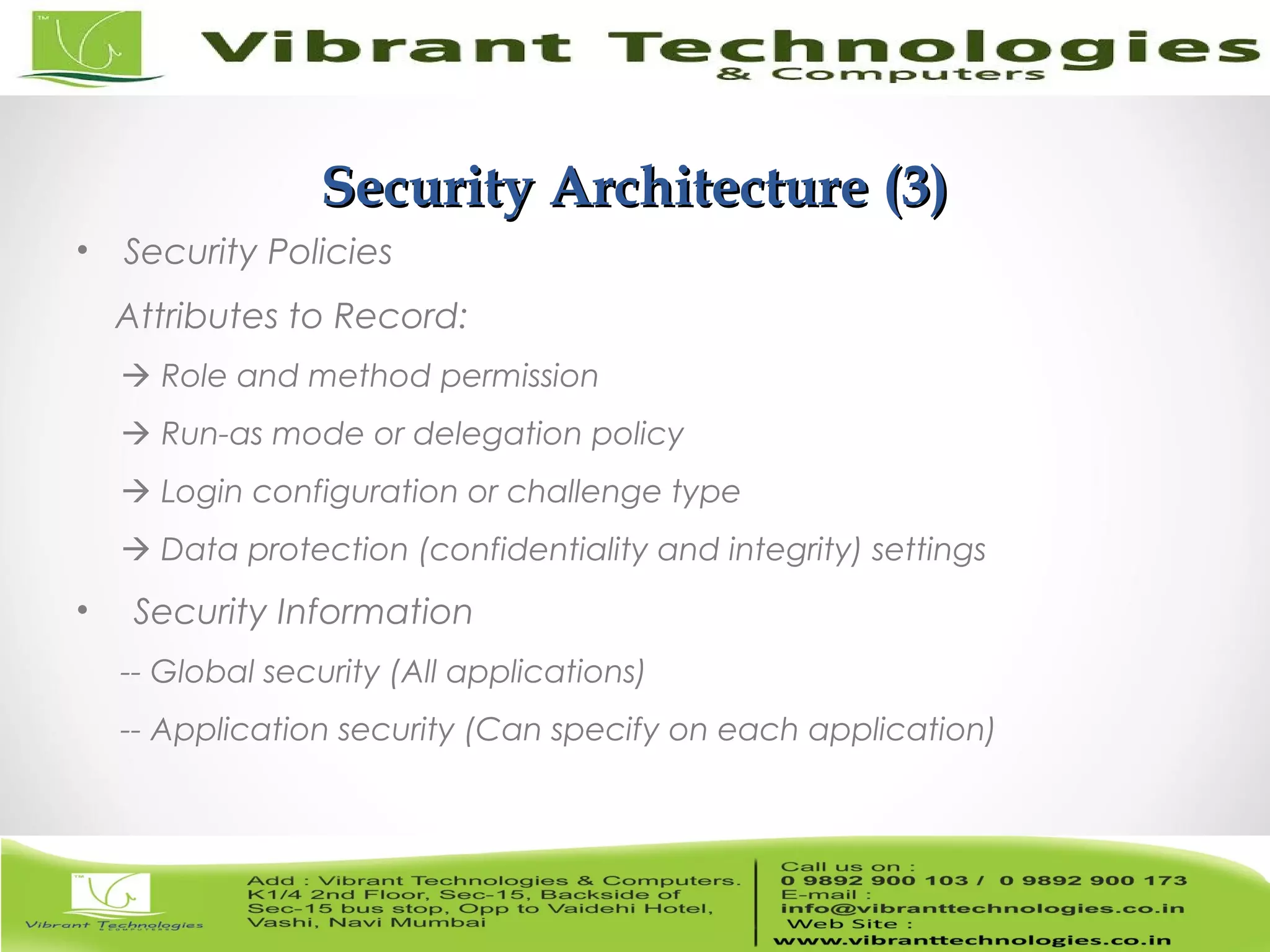 6/82 Security Architecture (3)Security Architecture (3) • Security Policies Attributes to Record:  Role and method permission  Run-as mode or delegation policy  Login configuration or challenge type  Data protection (confidentiality and integrity) settings • Security Information -- Global security (All applications) -- Application security (Can specify on each application) 