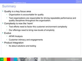 IBM Software Group
© 2010 IBM Corporation
Summary
 Quality is a key focus area
• Organization is accountable for quality
• Test organizations are responsible for driving repeatable performance and
quality disciplines throughout the organization.
 Complexity is now the 'norm’
• Test efforts need to factor this customer environment complexity
• Our offerings need to bring new levels of simplicity
 Evolve
• APAR Analysis
• Customer intimacy and engagements
 Product Integration
• Its about solutions and tooling
12
 