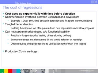 IBM Software Group
© 2010 IBM Corporation
The cost of regressions
 Cost goes up exponentially with time before detection
 Communication overhead between users/test and developers
• Example : Over 50% time between detection and fix spent ‘communicating’
 Tangled dependencies
• Building function on top of bugs results in new regressions and slow progress
 Can not start enterprise testing w/o functional stability
• Results in long enterprise testing phase slowing delivery
• Enterprise issues not discovered till too late to refactor or redesign
• Often reduces enterprise testing to verification rather than limit based
 Production Costs are huge
 