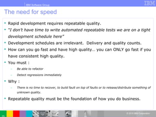 IBM Software Group
© 2010 IBM Corporation
The need for speed
 Rapid development requires repeatable quality.
 “I don’t have time to write automated repeatable tests we are on a tight
development schedule here”
 Development schedules are irrelevant. Delivery and quality counts.
 How can you go fast and have high quality… you can ONLY go fast if you
have consistent high quality.
 You must :
̶ Be able to refactor
̶ Detect regressions immediately
 Why :
̶ There is no time to recover, to build fault on top of faults or to release/distribute something of
unknown quality.
 Repeatable quality must be the foundation of how you do business.
 