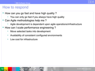 IBM Software Group
© 2010 IBM Corporation
How to respond
 How can you go fast and have high quality ?
• You can only go fast if you always have high quality
 Can Agile methodologies help me ?
• Agile development is dependent upon agile operations/infrastructure
 How can I scale performance engineering ?
• Move selected tasks into development
• Availability of consistent configured environments
• Low cost for infrastructure
18
 