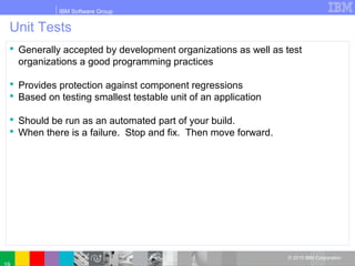 IBM Software Group
© 2010 IBM Corporation
Unit Tests
 Generally accepted by development organizations as well as test
organizations a good programming practices
 Provides protection against component regressions
 Based on testing smallest testable unit of an application
 Should be run as an automated part of your build.
 When there is a failure. Stop and fix. Then move forward.
 