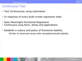 IBM Software Group
© 2010 IBM Corporation
Continuous Test
 Test Continuously using automation
 In response of every build invoke regression tests
 Daily Meaningful Functional Regression
 Continuous Long Runs, stress and applications
 Establish a culture and policy of functional stability
̶ Similar to historical issues with compilation/build stability
 