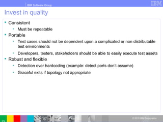 IBM Software Group
© 2010 IBM Corporation
Invest in quality
 Consistent
• Must be repeatable
 Portable
• Test cases should not be dependent upon a complicated or non distributable
test environments
• Developers, testers, stakeholders should be able to easily execute test assets
 Robust and flexible
• Detection over hardcoding (example: detect ports don’t assume)
• Graceful exits if topology not appropriate
 
