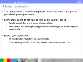 IBM Software Group
© 2010 IBM Corporation
A living regression
 The true power of a functional regression is realized when it is a part of
your development processes
 Myth: Developers do not want to write or execute test cases
• Fundamentally this is a problem of accessibility.
• Motivational and philosophical opposition have emerged as a result of poor
accessibility
 Evolve your regression
• All new function must have integration tests
• Culturally may be difficult and may need to start with unit then build up
 
