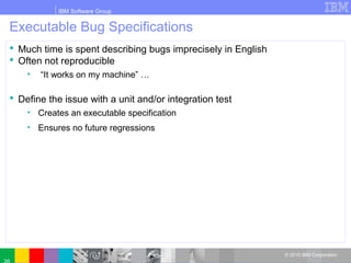 IBM Software Group
© 2010 IBM Corporation
Executable Bug Specifications
 Much time is spent describing bugs imprecisely in English
 Often not reproducible
• “It works on my machine” …
 Define the issue with a unit and/or integration test
• Creates an executable specification
• Ensures no future regressions
 