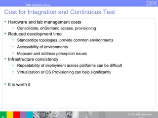 IBM Software Group
© 2010 IBM Corporation
Cost for Integration and Continuous Test
 Hardware and lab management costs
• Consolidate, onDemand access, provisioning
 Reduced development time
• Standardize topologies, provide common environments
• Accessibility of environments
• Measure and address perception issues
 Infrastructure consistency
• Repeatability of deployment across platforms can be difficult
• Virtualization or OS Provisioning can help significantly
 It is worth it
 