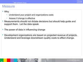 IBM Software Group
© 2010 IBM Corporation
Measure
 Why
• Understand your project and organizations costs
• Assess if change is effective
 Measurements should not dictate decisions but should help guide and
support them. Let the data speak.
 The power of data in influencing change
 Development organizations are based on projected revenue of projects.
Understand and leverage downstream quality costs to effect change.
 