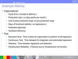 IBM Software Group
© 2010 IBM Corporation
Example Metrics
 Organizational
• Cycle time ( concept to delivery )
• Production rate ( i.e story points per month )
• Cost of post production bugs vrs pre production bugs
• Days of functional stability ( no regressions )
• Hardware expenses
• Hardware efficiency
 Test
• Execution time: Time it takes for organization to perform a full regression
• Continuous Test: Time between fix integration and automated regression
• Wetness: Time between regression and detection
• Infrastructure Reliability : # failures due to infrastructure not function
 