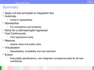 IBM Software Group
© 2010 IBM Corporation
Summary
 Apply unit test principals to integration test
 Automate.
• Invest in repeatability
 Standardize
• For consistency and simplicity
 Strive for a full/meaningful regression
 Test Continuously.
• Find regressions early
 Measure
• assess value and justify costs
 Virtualization
• Repeatability, Availability and cost reduction
 Evolve
• Executable specifications, new integration acceptance tests for all new
userStories
 