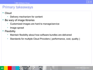 IBM Software Group
© 2010 IBM Corporation
Primary takeaways
 Cloud
• Delivery mechanism for content
 Be wary of image libraries
• Customized images are hard to manage/service
• Image sprawl
 Flexibility
• Maintain flexibility about how software bundles are delivered
• Standards for multiple Cloud Providers ( performance, cost, quality )
40
 