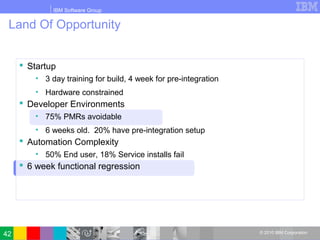 IBM Software Group
© 2010 IBM Corporation
Land Of Opportunity
 Startup
• 3 day training for build, 4 week for pre-integration
• Hardware constrained
 Developer Environments
• 75% PMRs avoidable
• 6 weeks old. 20% have pre-integration setup
 Automation Complexity
• 50% End user, 18% Service installs fail
 6 week functional regression
42
 