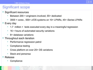 IBM Software Group
© 2010 IBM Corporation
Significant scope
 Significant resources
• Between 200 + engineers involved, 55+ dedicated
• 3000 + cores , 500+ z/OS systems on 10+ LPARs, 45+ iSeries LPARs
 Every day
• 1.7 million + tests executed every day in a meaningful regression
• 16 + hours of automated security variations
• 8+ database variations
 Throughout each iteration
• Performance regression patrol
• Compliance testing
• Cross platform on over 25+ OS variations
• Stack and personsa
 Release
• Compliance
5
 