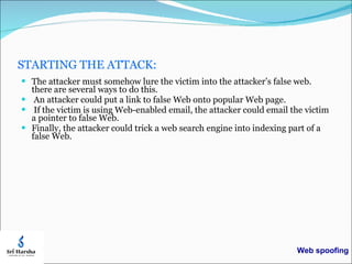 STARTING THE ATTACK: The attacker must somehow lure the victim into the attacker’s false web. there are several ways to do this. An attacker could put a link to false Web onto popular Web page. If the victim is using Web-enabled email, the attacker could email the victim a pointer to false Web. Finally, the attacker could trick a web search engine into indexing part of a false Web. Web spoofing 