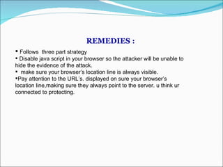 REMEDIES :  Follows  three part strategy Disable java script in your browser so the attacker will be unable to hide the evidence of the attack. make sure your browser’s location line is always visible. Pay attention to the URL’s. displayed on sure your browser’s  location line,making sure they always point to the server. u think ur connected to protecting. 