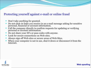 Protecting yourself against e-mail or online fraud Don’t take anything for granted.  Do not click on links you receive in an e-mail message asking for sensitive personal, financial or account information. Call the company directly to confirm requests for updating or verifying personal or account information. Do not share your ID’s or pass codes with anyone. Look for secure connections on Web sites. Always sign off Web sites or secure areas of Web Sites. When your computer is not in use, shut it down or disconnect it from the Internet. Web spoofing 