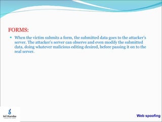 FORMS: When the victim submits a form, the submitted data goes to the attacker’s server. The attacker’s server can observe and even modify the submitted data, doing whatever malicious editing desired, before passing it on to the real server.  Web spoofing 