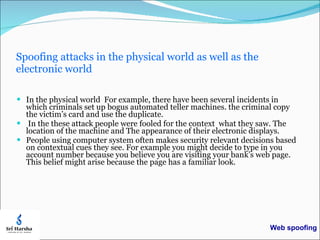 Spoofing attacks in the physical world as well as the electronic world In the physical world  For example, there have been several incidents in which criminals set up bogus automated teller machines. the criminal copy the victim’s card and use the duplicate. In the these attack people were fooled for the context  what they saw. The location of the machine and The appearance of their electronic displays. People using computer system often makes security relevant decisions based on contextual cues they see. For example you might decide to type in you account number because you believe you are visiting your bank’s web page. This belief might arise because the page has a familiar look.  Web spoofing 