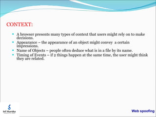 CONTEXT: A browser presents many types of context that users might rely on to make decisions. Appearance – the appearance of an object might convey  a certain impressions.  Name of Objects – people often deduce what is in a file by its name.  Timing of Events – if 2 things happen at the same time, the user might think they are related. Web spoofing 