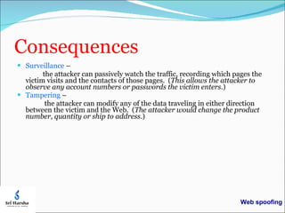 Consequences Surveillance  –  the attacker can passively watch the traffic, recording which pages the victim visits and the contacts of those pages.  ( This allows the attacker to observe any account numbers or passwords the victim enters .) Tampering  –  the attacker can modify any of the data traveling in either direction between the victim and the Web.  ( The attacker would change the product number, quantity or ship to address .) Web spoofing 
