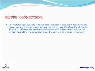 SECURE” CONNECTIONS: The victim’s browser says it has secure connection because it does have one. Unfortunately the secure connection I to the and not the place the victim is think it is. The victim’s browser think everything is fine: it was told to the secure connection indicator only gives the victim a false sense of security. Web spoofing 