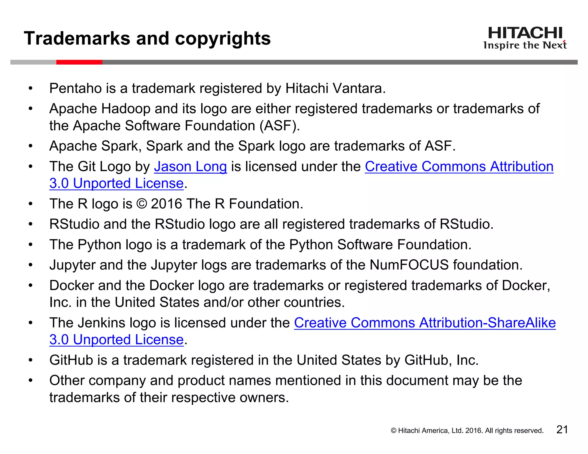© Hitachi America, Ltd. 2016. All rights reserved.
Trademarks and copyrights
21
• Pentaho is a trademark registered by Hitachi Vantara.
• Apache Hadoop and its logo are either registered trademarks or trademarks of
the Apache Software Foundation (ASF).
• Apache Spark, Spark and the Spark logo are trademarks of ASF.
• The Git Logo by Jason Long is licensed under the Creative Commons Attribution
3.0 Unported License.
• The R logo is © 2016 The R Foundation.
• RStudio and the RStudio logo are all registered trademarks of RStudio.
• The Python logo is a trademark of the Python Software Foundation.
• Jupyter and the Jupyter logs are trademarks of the NumFOCUS foundation.
• Docker and the Docker logo are trademarks or registered trademarks of Docker,
Inc. in the United States and/or other countries.
• The Jenkins logo is licensed under the Creative Commons Attribution-ShareAlike
3.0 Unported License.
• GitHub is a trademark registered in the United States by GitHub, Inc.
• Other company and product names mentioned in this document may be the
trademarks of their respective owners.
 