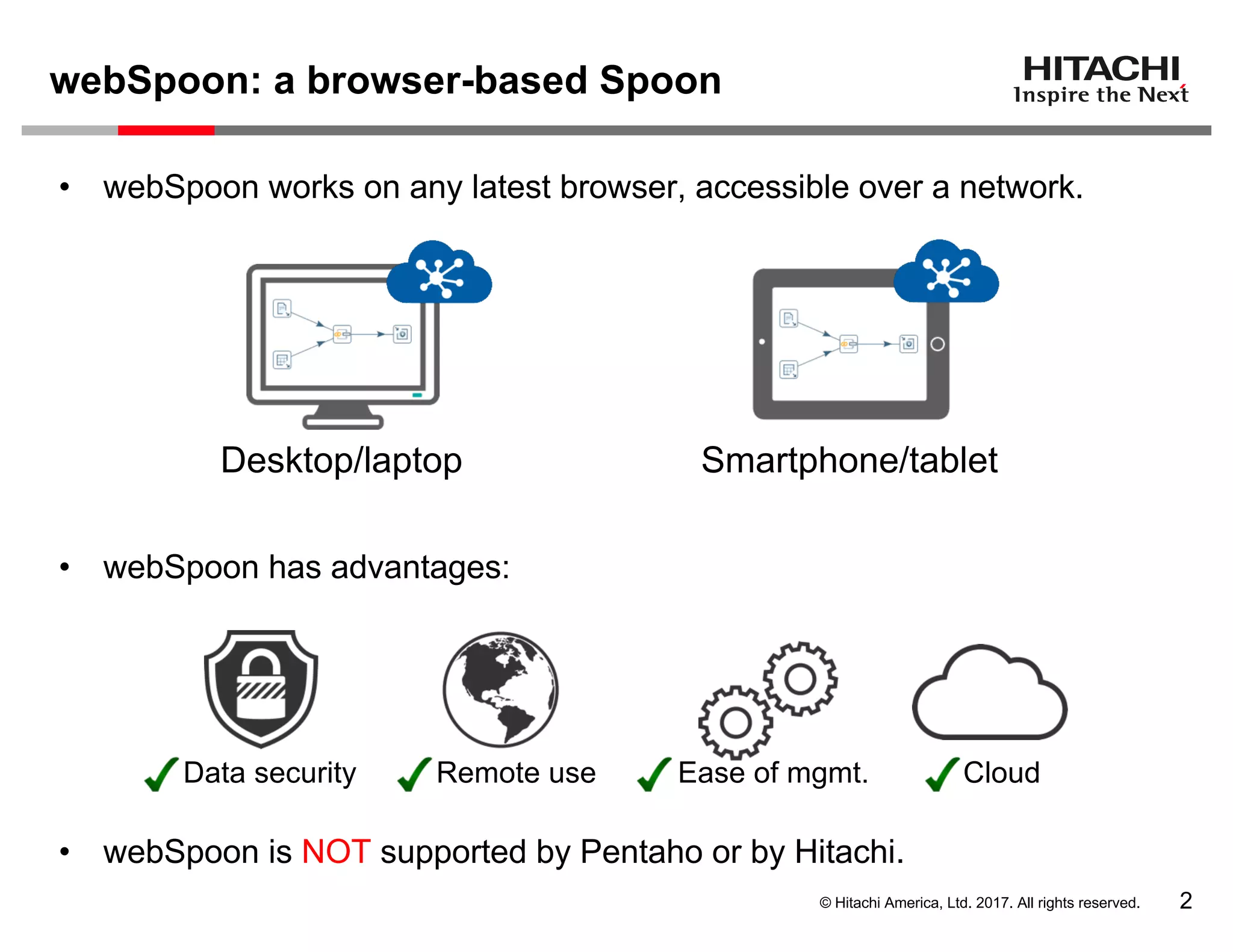 © Hitachi America, Ltd. 2017. All rights reserved.
webSpoon: a browser-based Spoon
2
• webSpoon works on any latest browser, accessible over a network.
• webSpoon has advantages:
• webSpoon is NOT supported by Pentaho or by Hitachi.
Smartphone/tablet
CloudData security Ease of mgmt.Remote use
Desktop/laptop
 