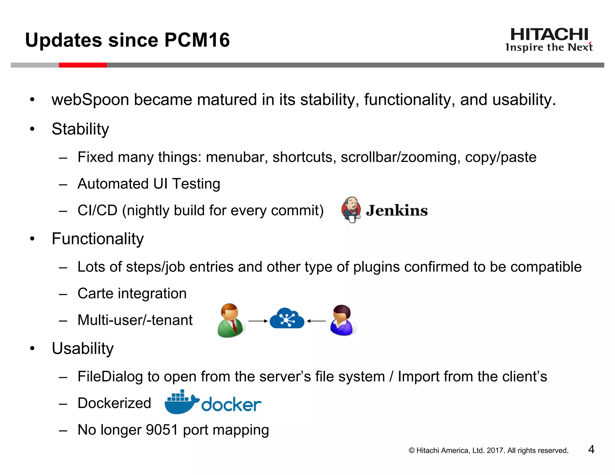 © Hitachi America, Ltd. 2017. All rights reserved.
Updates since PCM16
4
• webSpoon became matured in its stability, functionality, and usability.
• Stability
– Fixed many things: menubar, shortcuts, scrollbar/zooming, copy/paste
– Automated UI Testing
– CI/CD (nightly build for every commit)
• Functionality
– Lots of steps/job entries and other type of plugins confirmed to be compatible
– Carte integration
– Multi-user/-tenant
• Usability
– FileDialog to open from the server’s file system / Import from the client’s
– Dockerized
– No longer 9051 port mapping
 