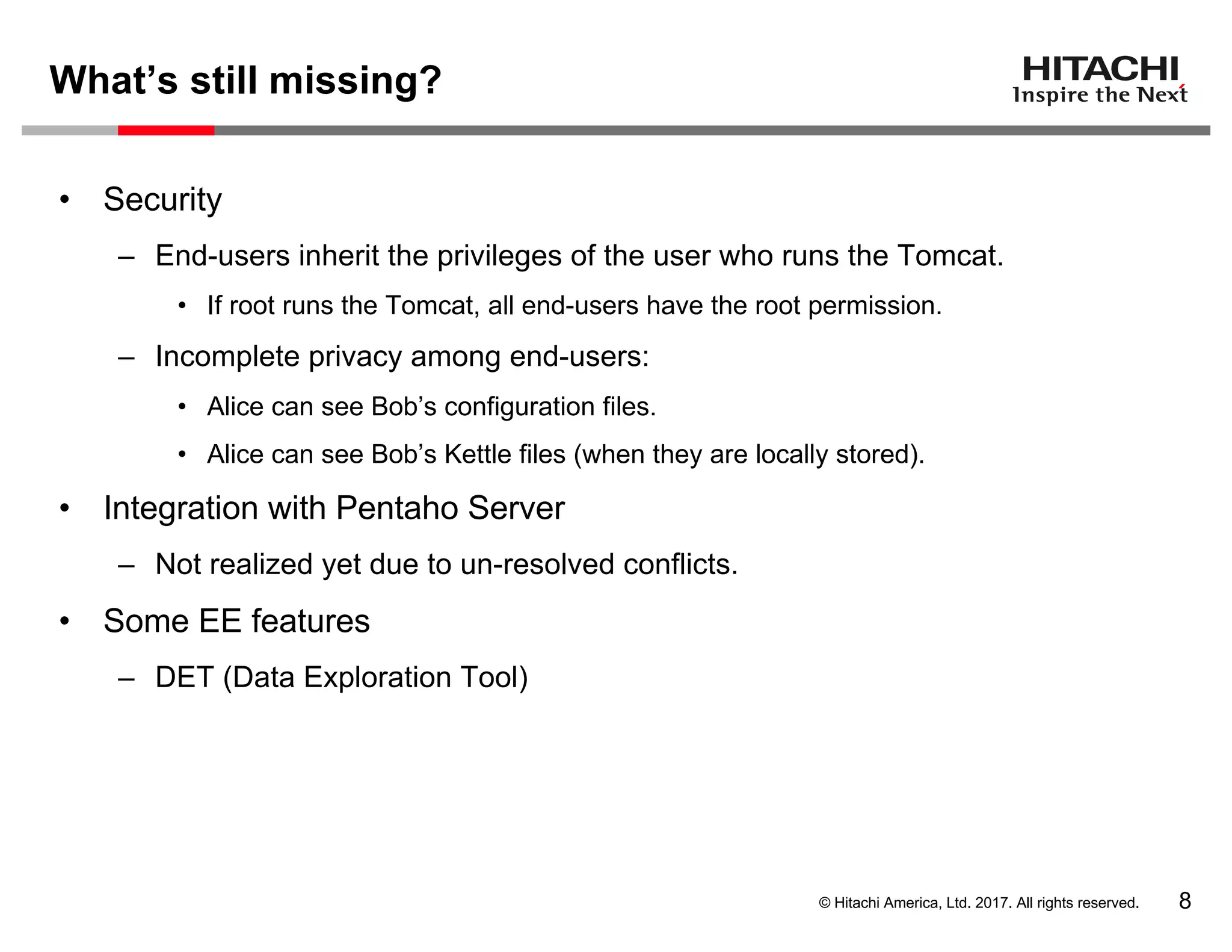© Hitachi America, Ltd. 2017. All rights reserved.
What’s still missing?
8
• Security
– End-users inherit the privileges of the user who runs the Tomcat.
• If root runs the Tomcat, all end-users have the root permission.
– Incomplete privacy among end-users:
• Alice can see Bob’s configuration files.
• Alice can see Bob’s Kettle files (when they are locally stored).
• Integration with Pentaho Server
– Not realized yet due to un-resolved conflicts.
• Some EE features
– DET (Data Exploration Tool)
 