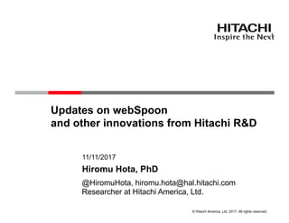 © Hitachi America, Ltd. 2017. All rights reserved.
Updates on webSpoon
and other innovations from Hitachi R&D
11/11/2017
Researcher at Hitachi America, Ltd.
Hiromu Hota, PhD
@HiromuHota, hiromu.hota@hal.hitachi.com
 